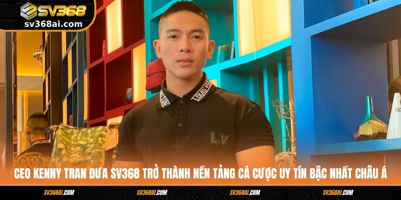CEO Kenny Tran đưa SV368 trở thành nền tảng cá cược uy tín bậc nhất châu Á